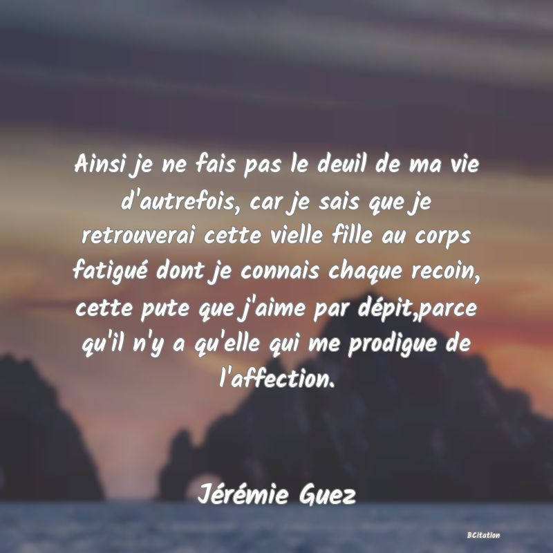 Belle Citation - Ainsi je ne fais pas le deuil de ma vie d'autrefois, car je sais que je retrouverai cette vielle fille au corps fatigué dont je connais chaque recoin, cette pute que j'aime par dépit,parce qu'il n'y a qu'elle qui me prodigue de l'affection. - Jérémie Guez
