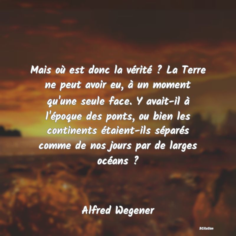 image de citation: Mais où est donc la vérité ? La Terre ne peut avoir eu, à un moment qu'une seule face. Y avait-il à l'époque des ponts, ou bien les continents étaient-ils séparés comme de nos jours par de larges océans ?