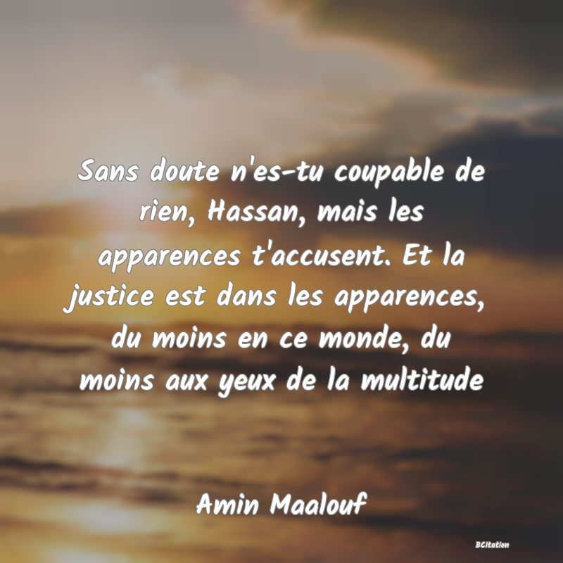 Belle Citation - Sans doute n'es-tu coupable de rien, Hassan, mais les apparences t'accusent. Et la justice est dans les apparences, du moins en ce monde, du moins aux yeux de la multitude - Amin Maalouf