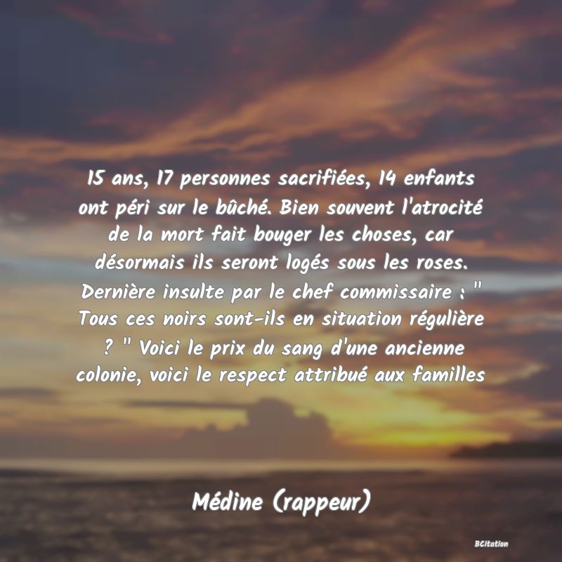 Belle Citation - 15 ans, 17 personnes sacrifiées, 14 enfants ont péri sur le bûché. Bien souvent l'atrocité de la mort fait bouger les choses, car désormais ils seront logés sous les roses. Dernière insulte par le chef commissaire : 