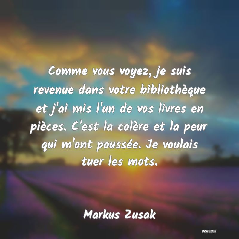 image de citation: Comme vous voyez, je suis revenue dans votre bibliothèque et j'ai mis l'un de vos livres en pièces. C'est la colère et la peur qui m'ont poussée. Je voulais tuer les mots.