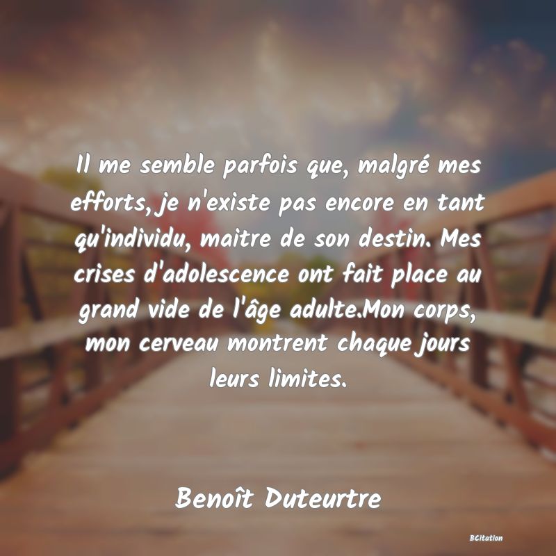 image de citation: Il me semble parfois que, malgré mes efforts, je n'existe pas encore en tant qu'individu, maitre de son destin. Mes crises d'adolescence ont fait place au grand vide de l'âge adulte.Mon corps, mon cerveau montrent chaque jours leurs limites.