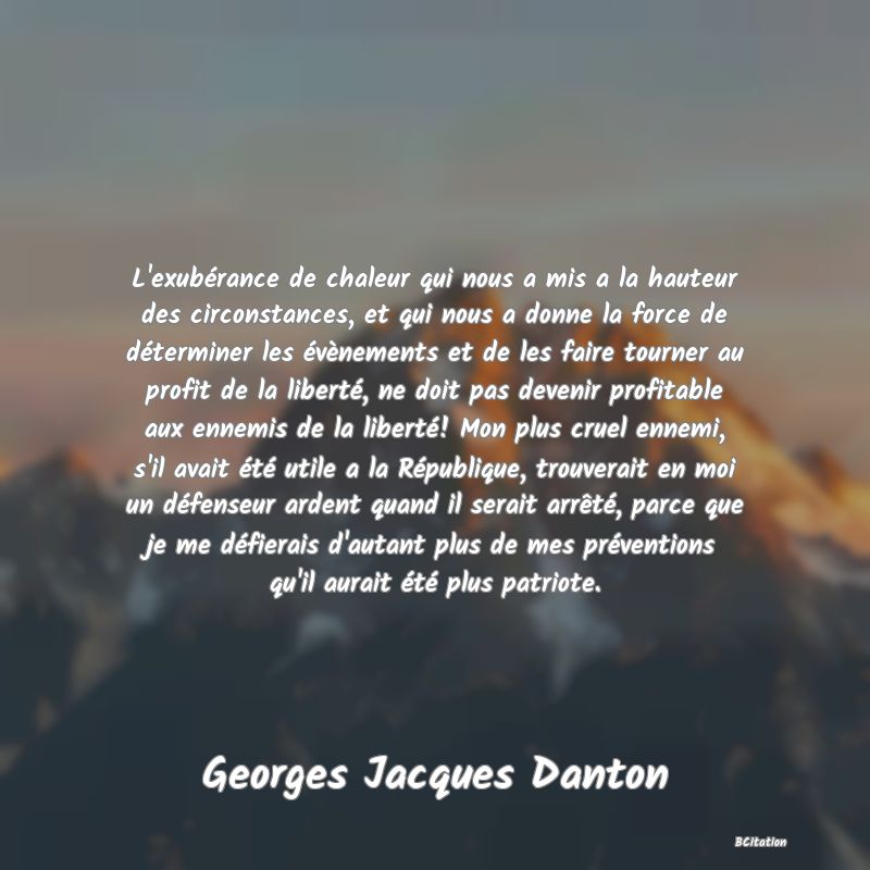 image de citation: L'exubérance de chaleur qui nous a mis a la hauteur des circonstances, et qui nous a donne la force de déterminer les évènements et de les faire tourner au profit de la liberté, ne doit pas devenir profitable aux ennemis de la liberté! Mon plus cruel ennemi, s'il avait été utile a la République, trouverait en moi un défenseur ardent quand il serait arrêté, parce que je me défierais d'autant plus de mes préventions qu'il aurait été plus patriote.