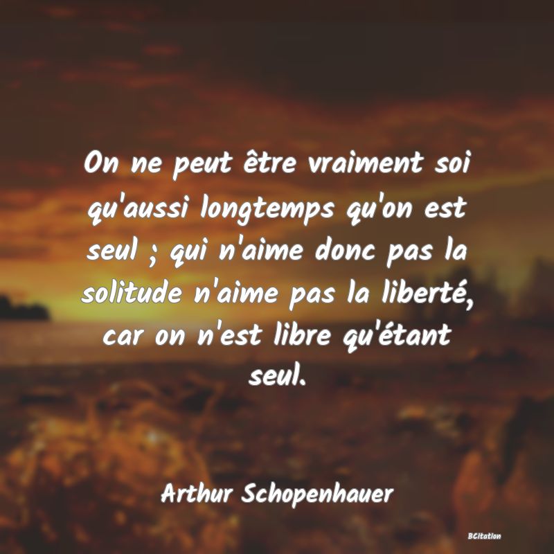 image de citation: On ne peut être vraiment soi qu'aussi longtemps qu'on est seul ; qui n'aime donc pas la solitude n'aime pas la liberté, car on n'est libre qu'étant seul.