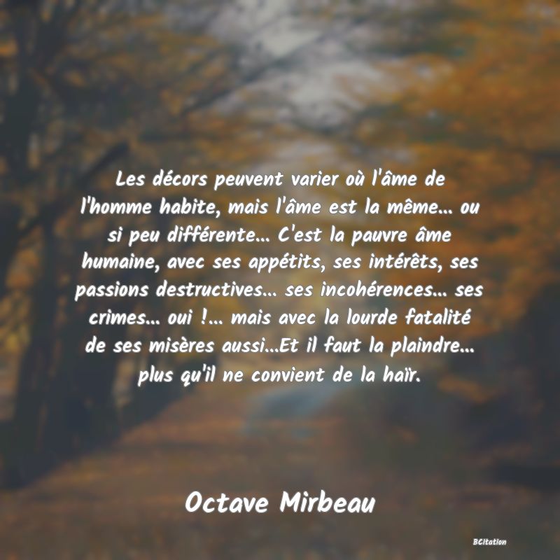 image de citation: Les décors peuvent varier où l'âme de l'homme habite, mais l'âme est la même... ou si peu différente... C'est la pauvre âme humaine, avec ses appétits, ses intérêts, ses passions destructives... ses incohérences... ses crimes... oui !... mais avec la lourde fatalité de ses misères aussi...Et il faut la plaindre... plus qu'il ne convient de la haïr.