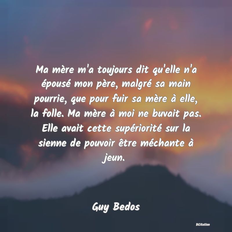 image de citation: Ma mère m'a toujours dit qu'elle n'a épousé mon père, malgré sa main pourrie, que pour fuir sa mère à elle, la folle. Ma mère à moi ne buvait pas. Elle avait cette supériorité sur la sienne de pouvoir être méchante à jeun.