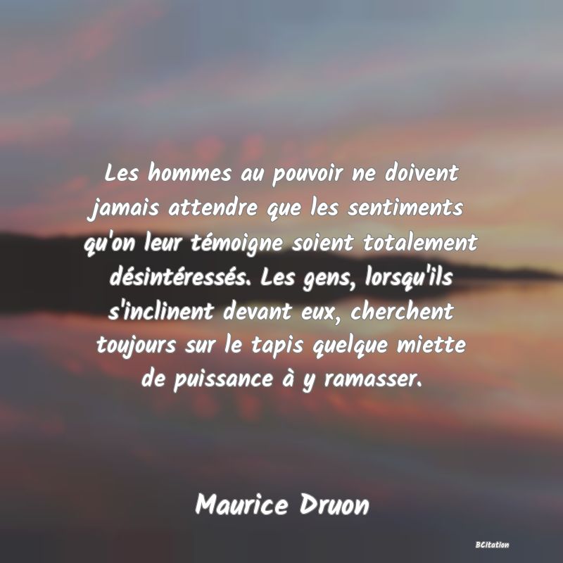 image de citation: Les hommes au pouvoir ne doivent jamais attendre que les sentiments qu'on leur témoigne soient totalement désintéressés. Les gens, lorsqu'ils s'inclinent devant eux, cherchent toujours sur le tapis quelque miette de puissance à y ramasser.