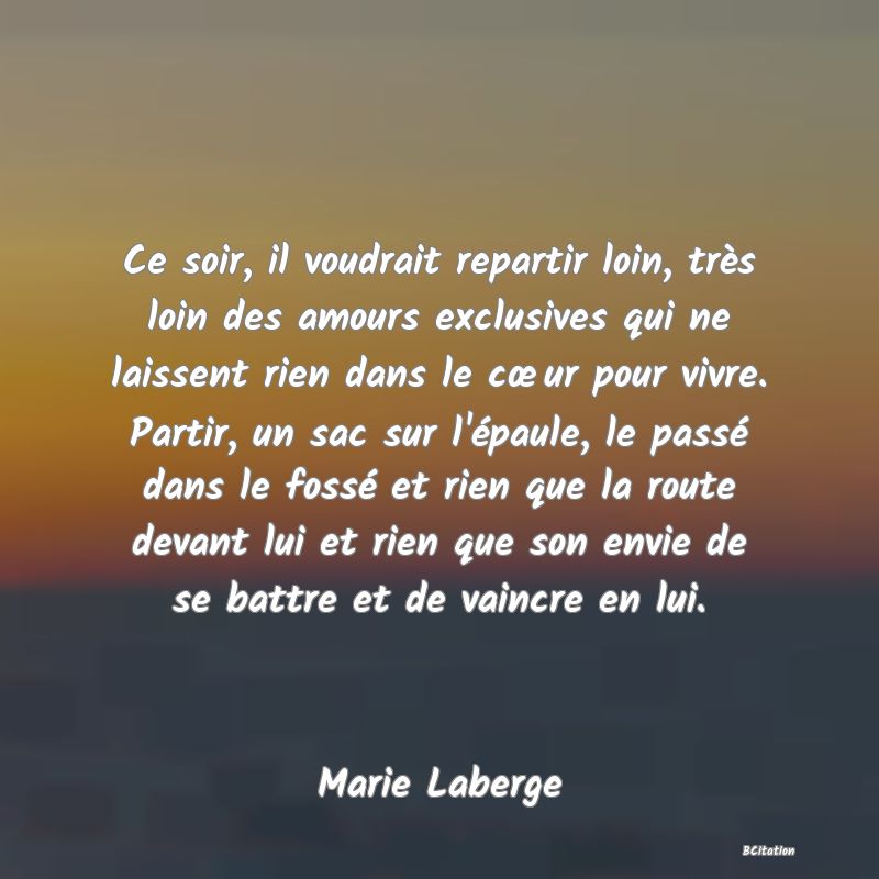 image de citation: Ce soir, il voudrait repartir loin, très loin des amours exclusives qui ne laissent rien dans le cœur pour vivre. Partir, un sac sur l'épaule, le passé dans le fossé et rien que la route devant lui et rien que son envie de se battre et de vaincre en lui.