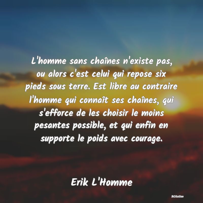 image de citation: L'homme sans chaînes n'existe pas, ou alors c'est celui qui repose six pieds sous terre. Est libre au contraire l'homme qui connaît ses chaînes, qui s'efforce de les choisir le moins pesantes possible, et qui enfin en supporte le poids avec courage.