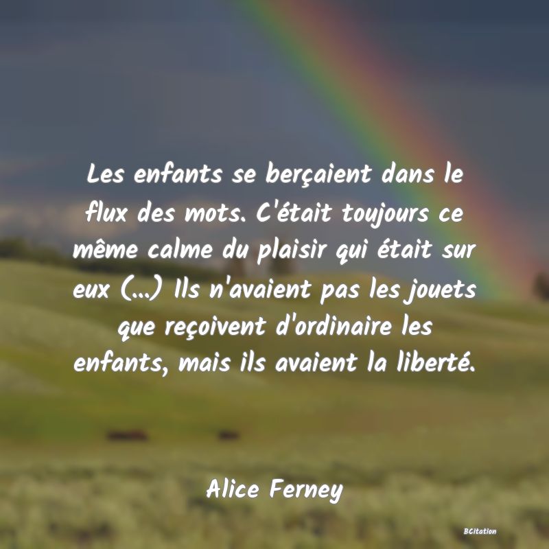 image de citation: Les enfants se berçaient dans le flux des mots. C'était toujours ce même calme du plaisir qui était sur eux (...) Ils n'avaient pas les jouets que reçoivent d'ordinaire les enfants, mais ils avaient la liberté.