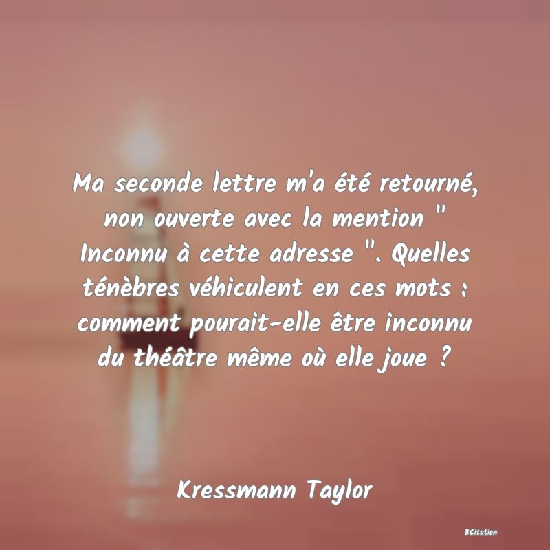 image de citation: Ma seconde lettre m'a été retourné, non ouverte avec la mention   Inconnu à cette adresse  . Quelles ténèbres véhiculent en ces mots : comment pourait-elle être inconnu du théâtre même où elle joue ?