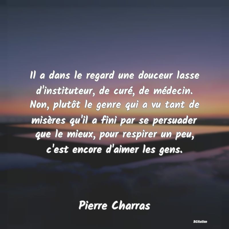 image de citation: Il a dans le regard une douceur lasse d'instituteur, de curé, de médecin. Non, plutôt le genre qui a vu tant de misères qu'il a fini par se persuader que le mieux, pour respirer un peu, c'est encore d'aimer les gens.