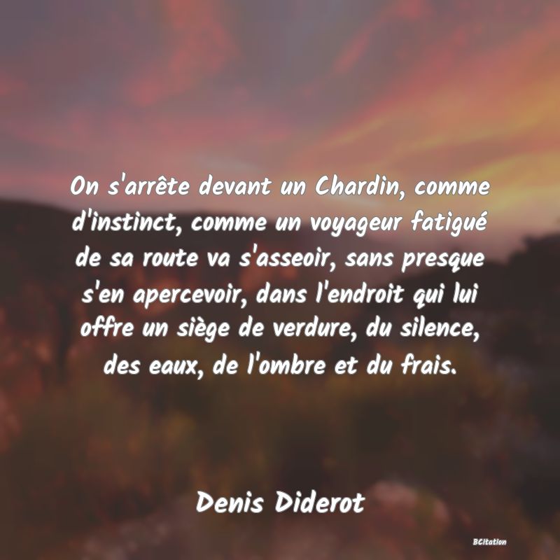 image de citation: On s'arrête devant un Chardin, comme d'instinct, comme un voyageur fatigué de sa route va s'asseoir, sans presque s'en apercevoir, dans l'endroit qui lui offre un siège de verdure, du silence, des eaux, de l'ombre et du frais.