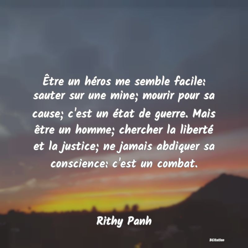 Belle Citation - Être un héros me semble facile: sauter sur une mine; mourir pour sa cause; c'est un état de guerre. Mais être un homme; chercher la liberté et la justice; ne jamais abdiquer sa conscience: c'est un combat. - Rithy Panh