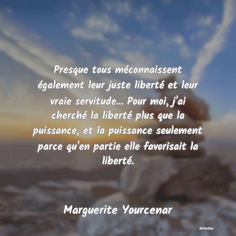 image de citation: Presque tous méconnaissent également leur juste liberté et leur vraie servitude... Pour moi, j'ai cherché la liberté plus que la puissance, et la puissance seulement parce qu'en partie elle favorisait la liberté.