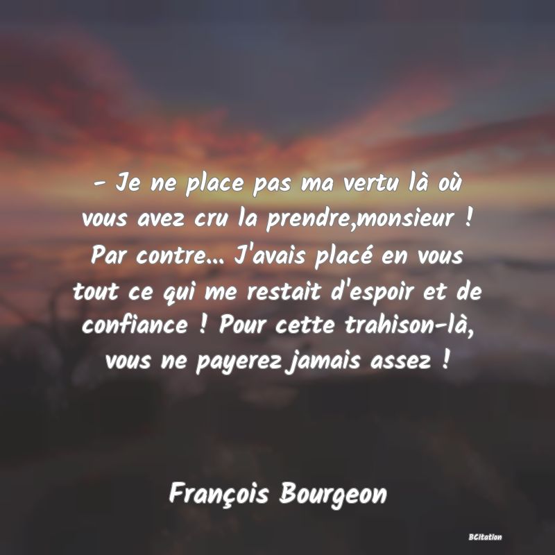 image de citation: - Je ne place pas ma vertu là où vous avez cru la prendre,monsieur ! Par contre... J'avais placé en vous tout ce qui me restait d'espoir et de confiance ! Pour cette trahison-là, vous ne payerez jamais assez !