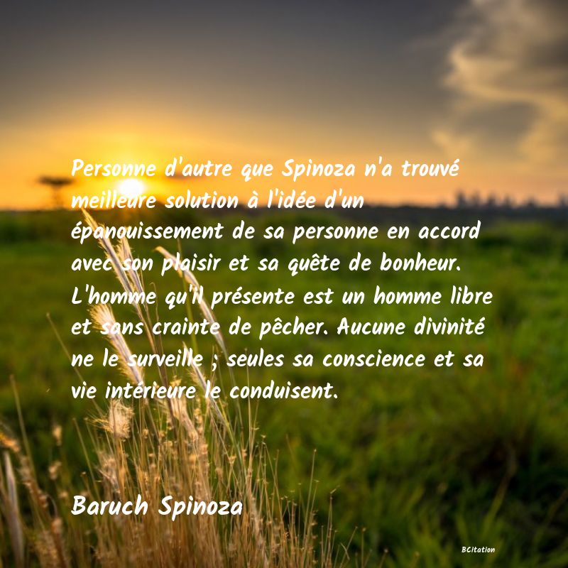 Belle Citation - Personne d'autre que Spinoza n'a trouvé meilleure solution à l'idée d'un épanouissement de sa personne en accord avec son plaisir et sa quête de bonheur. L'homme qu'il présente est un homme libre et sans crainte de pêcher. Aucune divinité ne le surveille ; seules sa conscience et sa vie intérieure le conduisent. - Baruch Spinoza