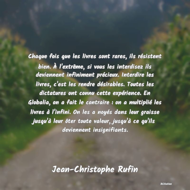 image de citation: Chaque fois que les livres sont rares, ils résistent bien. À l'extrême, si vous les interdisez ils deviennent infiniment précieux. Interdire les livres, c'est les rendre désirables. Toutes les dictatures ont connu cette expérience. En Globalia, on a fait le contraire : on a multiplié les livres à l'infini. On les a noyés dans leur graisse jusqu'à leur ôter toute valeur, jusqu'à ce qu'ils deviennent insignifiants.