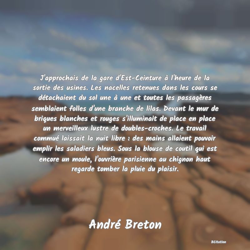 image de citation: J'approchais de la gare d'Est-Ceinture à l'heure de la sortie des usines. Les nacelles retenues dans les cours se détachaient du sol une à une et toutes les passagères semblaient folles d'une branche de lilas. Devant le mur de briques blanches et rouges s'illuminait de place en place un merveilleux lustre de doubles-croches. Le travail commué laissait la nuit libre : des mains allaient pouvoir emplir les saladiers bleus. Sous la blouse de coutil qui est encore un moule, l'ouvrière parisienne au chignon haut regarde tomber la pluie du plaisir.