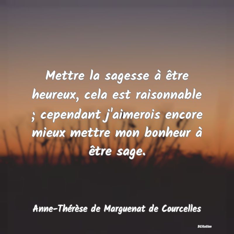 image de citation: Mettre la sagesse à être heureux, cela est raisonnable ; cependant j'aimerois encore mieux mettre mon bonheur à être sage.