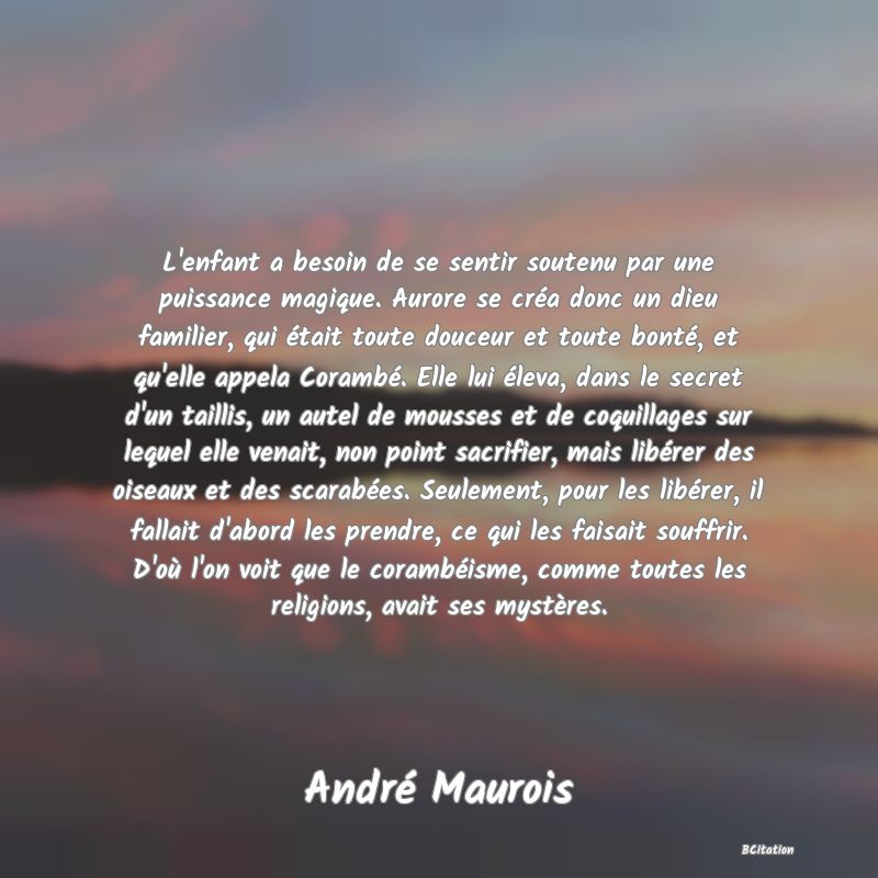 Belle Citation - L'enfant a besoin de se sentir soutenu par une puissance magique. Aurore se créa donc un dieu familier, qui était toute douceur et toute bonté, et qu'elle appela Corambé. Elle lui éleva, dans le secret d'un taillis, un autel de mousses et de coquillages sur lequel elle venait, non point sacrifier, mais libérer des oiseaux et des scarabées. Seulement, pour les libérer, il fallait d'abord les prendre, ce qui les faisait souffrir. D'où l'on voit que le corambéisme, comme toutes les religions, avait ses mystères. - André Maurois