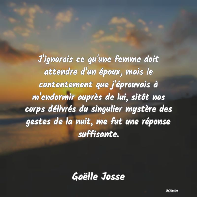 image de citation: J'ignorais ce qu'une femme doit attendre d'un époux, mais le contentement que j'éprouvais à m'endormir auprès de lui, sitôt nos corps délivrés du singulier mystère des gestes de la nuit, me fut une réponse suffisante.