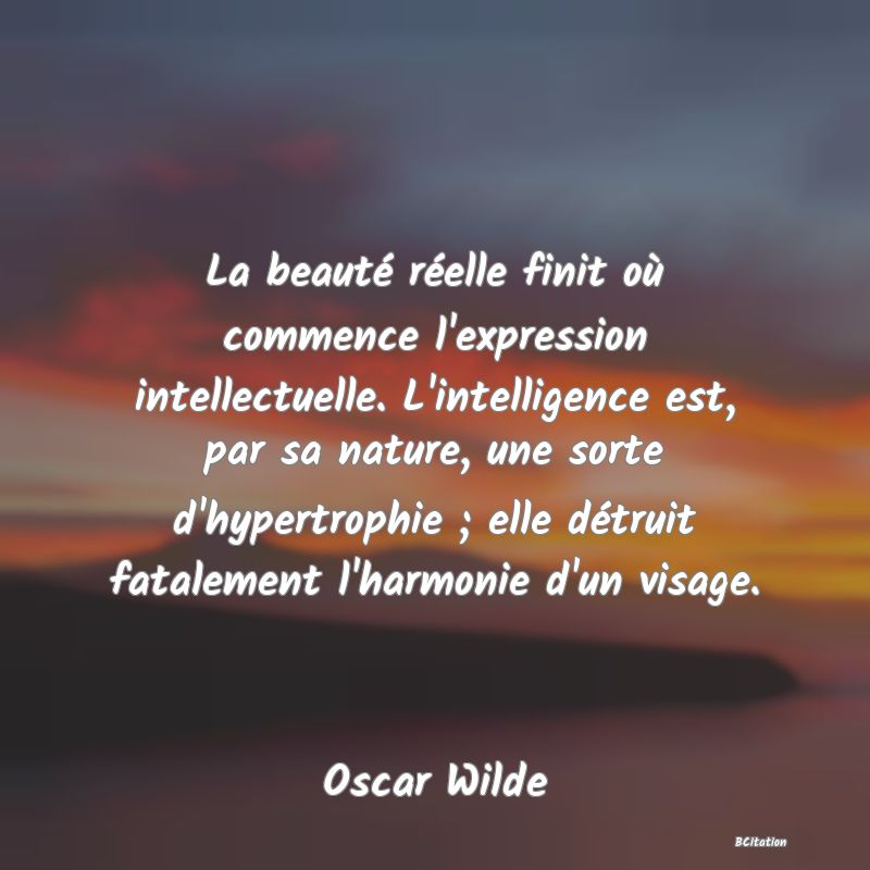 image de citation: La beauté réelle finit où commence l'expression intellectuelle. L'intelligence est, par sa nature, une sorte d'hypertrophie ; elle détruit fatalement l'harmonie d'un visage.