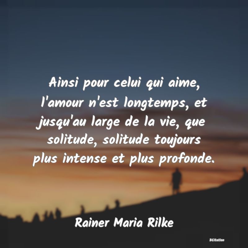 image de citation: Ainsi pour celui qui aime, l'amour n'est longtemps, et jusqu'au large de la vie, que solitude, solitude toujours plus intense et plus profonde.