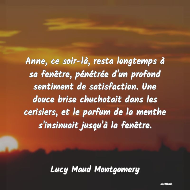 image de citation: Anne, ce soir-là, resta longtemps à sa fenêtre, pénétrée d'un profond sentiment de satisfaction. Une douce brise chuchotait dans les cerisiers, et le parfum de la menthe s'insinuait jusqu'à la fenêtre.