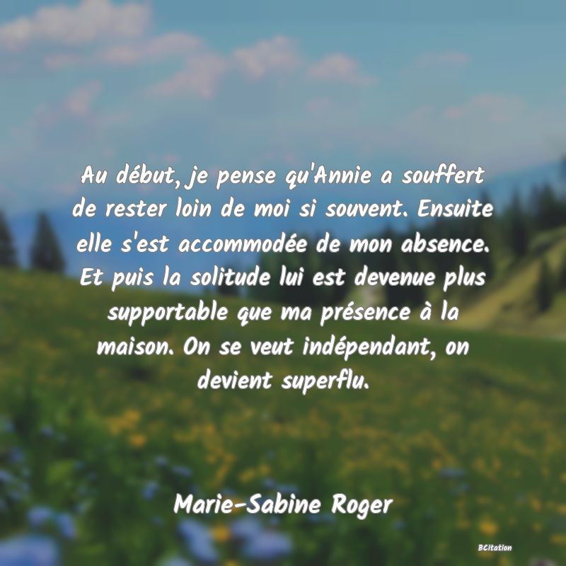 image de citation: Au début, je pense qu'Annie a souffert de rester loin de moi si souvent. Ensuite elle s'est accommodée de mon absence. Et puis la solitude lui est devenue plus supportable que ma présence à la maison. On se veut indépendant, on devient superflu.