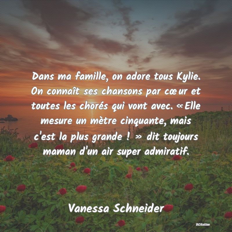 image de citation: Dans ma famille, on adore tous Kylie. On connaît ses chansons par cœur et toutes les chorés qui vont avec. « Elle mesure un mètre cinquante, mais c'est la plus grande ! » dit toujours maman d'un air super admiratif.