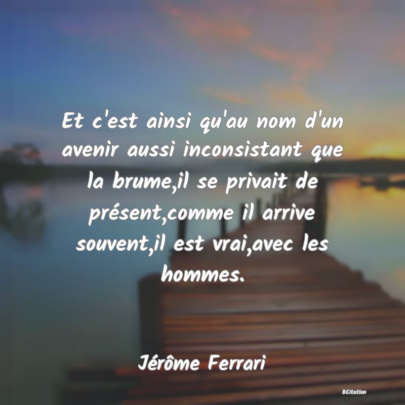 image de citation: Et c'est ainsi qu'au nom d'un avenir aussi inconsistant que la brume,il se privait de présent,comme il arrive souvent,il est vrai,avec les hommes.