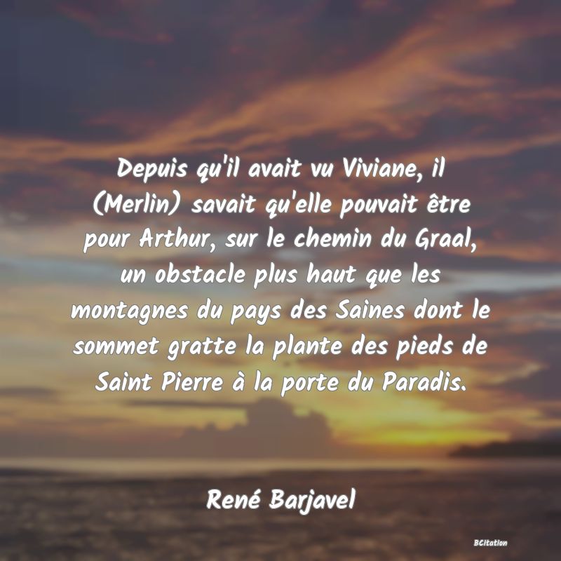 image de citation: Depuis qu'il avait vu Viviane, il (Merlin) savait qu'elle pouvait être pour Arthur, sur le chemin du Graal, un obstacle plus haut que les montagnes du pays des Saines dont le sommet gratte la plante des pieds de Saint Pierre à la porte du Paradis.