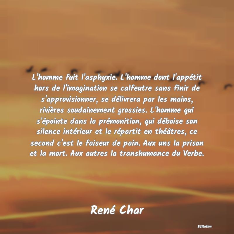 Belle Citation - L'homme fuit l'asphyxie. L'homme dont l'appétit hors de l'imagination se calfeutre sans finir de s'approvisionner, se délivrera par les mains, rivières soudainement grossies. L'homme qui s'épointe dans la prémonition, qui déboise son silence intérieur et le répartit en théâtres, ce second c'est le faiseur de pain. Aux uns la prison et la mort. Aux autres la transhumance du Verbe. - René Char