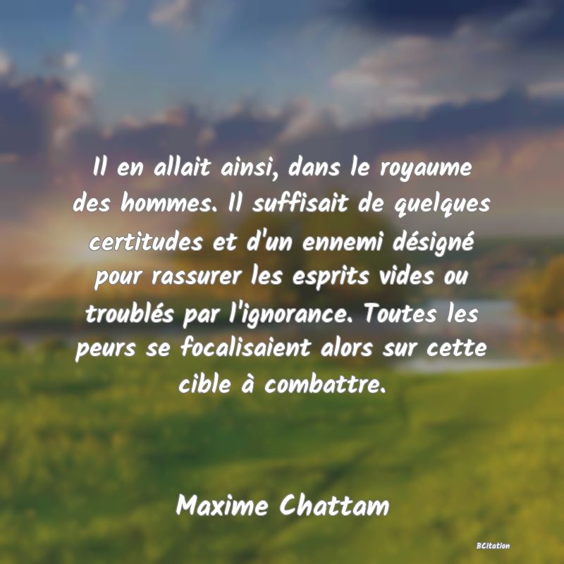 image de citation: Il en allait ainsi, dans le royaume des hommes. Il suffisait de quelques certitudes et d'un ennemi désigné pour rassurer les esprits vides ou troublés par l'ignorance. Toutes les peurs se focalisaient alors sur cette cible à combattre.