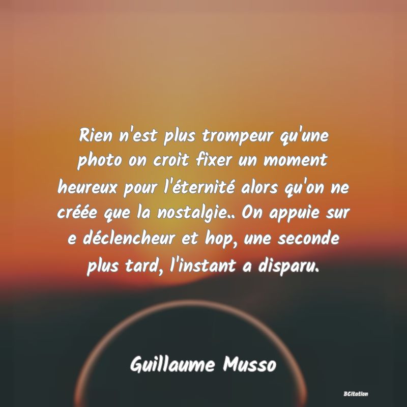 image de citation: Rien n'est plus trompeur qu'une photo on croit fixer un moment heureux pour l'éternité alors qu'on ne créée que la nostalgie.. On appuie sur e déclencheur et hop, une seconde plus tard, l'instant a disparu.