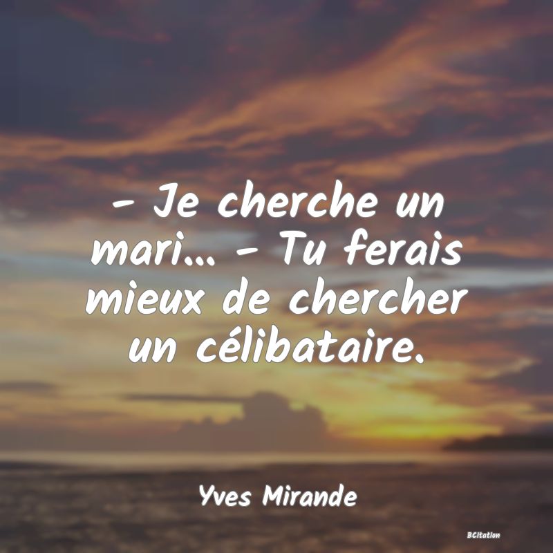 image de citation: - Je cherche un mari... - Tu ferais mieux de chercher un célibataire.