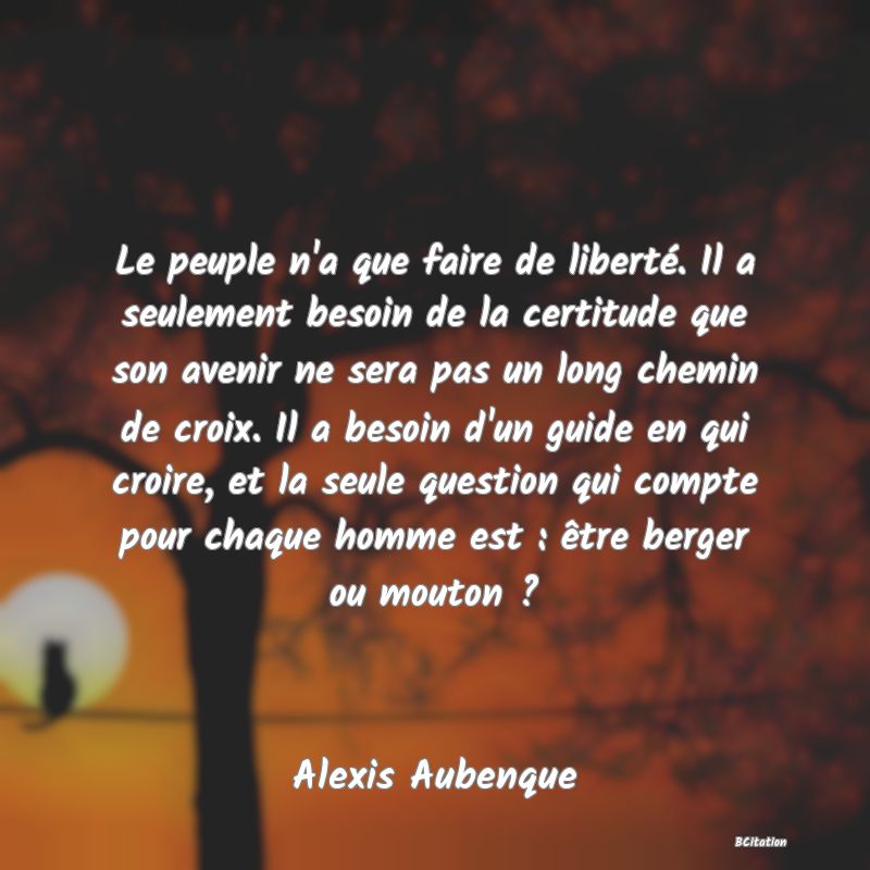 Belle Citation - Le peuple n'a que faire de liberté. Il a seulement besoin de la certitude que son avenir ne sera pas un long chemin de croix. Il a besoin d'un guide en qui croire, et la seule question qui compte pour chaque homme est : être berger ou mouton ? - Alexis Aubenque