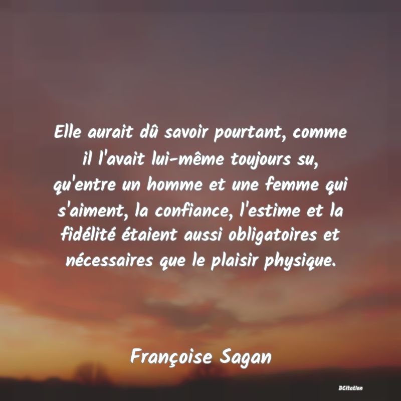 image de citation: Elle aurait dû savoir pourtant, comme il l'avait lui-même toujours su, qu'entre un homme et une femme qui s'aiment, la confiance, l'estime et la fidélité étaient aussi obligatoires et nécessaires que le plaisir physique.