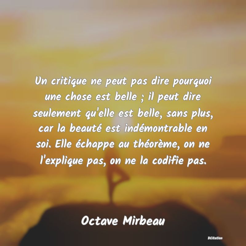 image de citation: Un critique ne peut pas dire pourquoi une chose est belle ; il peut dire seulement qu'elle est belle, sans plus, car la beauté est indémontrable en soi. Elle échappe au théorème, on ne l'explique pas, on ne la codifie pas.