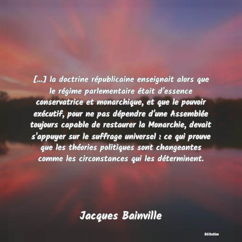 image de citation: [...] la doctrine républicaine enseignait alors que le régime parlementaire était d'essence conservatrice et monarchique, et que le pouvoir exécutif, pour ne pas dépendre d'une Assemblée toujours capable de restaurer la Monarchie, devait s'appuyer sur le suffrage universel : ce qui prouve que les théories politiques sont changeantes comme les circonstances qui les déterminent.