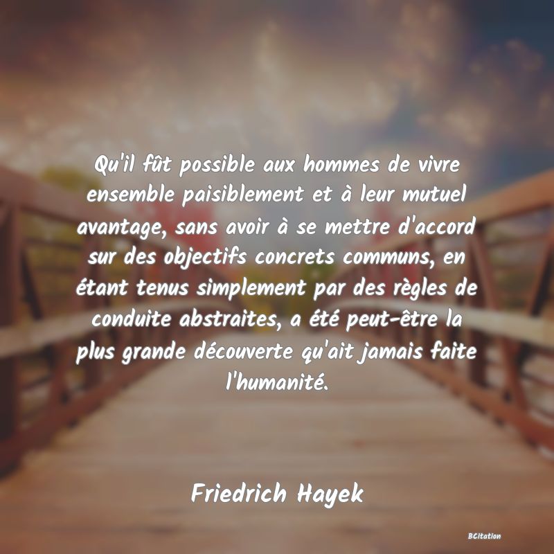 image de citation: Qu'il fût possible aux hommes de vivre ensemble paisiblement et à leur mutuel avantage, sans avoir à se mettre d'accord sur des objectifs concrets communs, en étant tenus simplement par des règles de conduite abstraites, a été peut-être la plus grande découverte qu'ait jamais faite l'humanité.