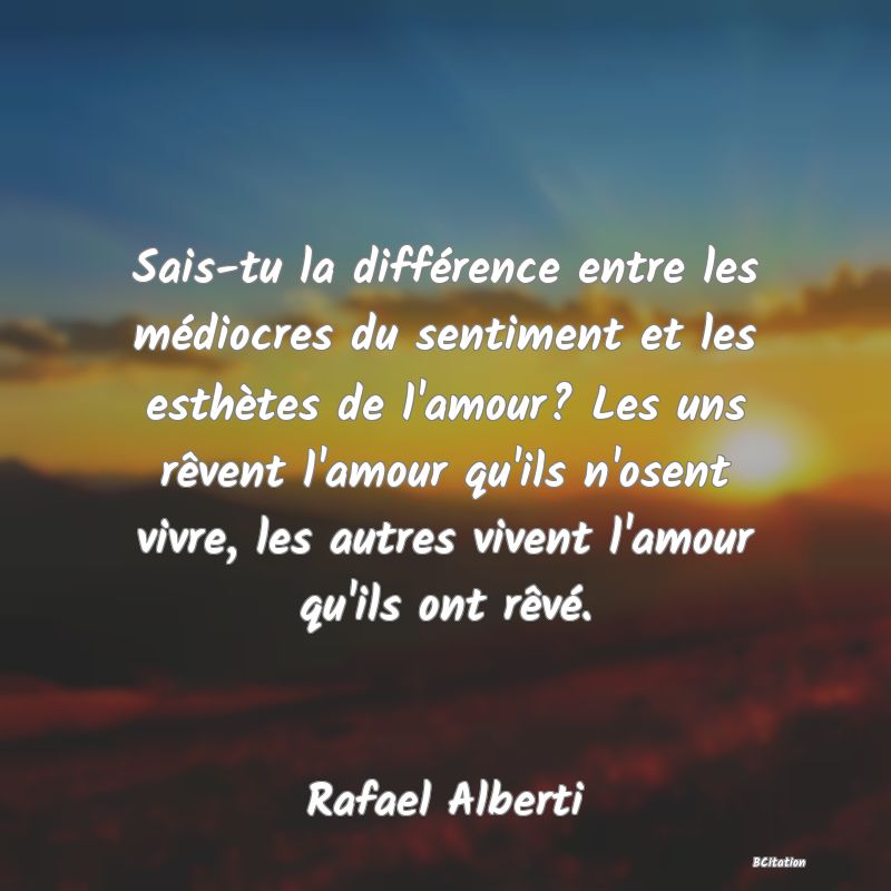 image de citation: Sais-tu la différence entre les médiocres du sentiment et les esthètes de l'amour? Les uns rêvent l'amour qu'ils n'osent vivre, les autres vivent l'amour qu'ils ont rêvé.