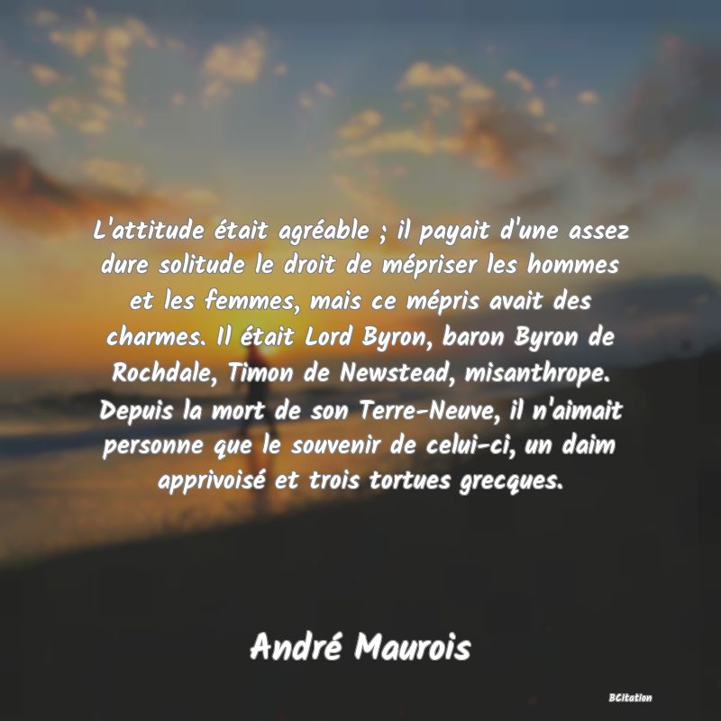 image de citation: L'attitude était agréable ; il payait d'une assez dure solitude le droit de mépriser les hommes et les femmes, mais ce mépris avait des charmes. Il était Lord Byron, baron Byron de Rochdale, Timon de Newstead, misanthrope. Depuis la mort de son Terre-Neuve, il n'aimait personne que le souvenir de celui-ci, un daim apprivoisé et trois tortues grecques.