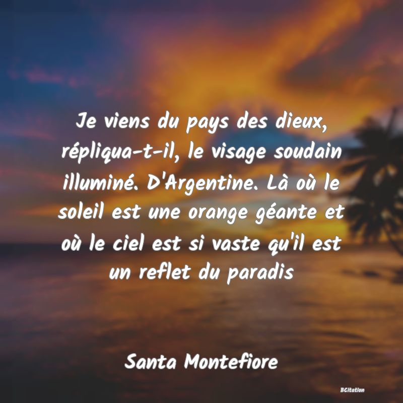 image de citation: Je viens du pays des dieux, répliqua-t-il, le visage soudain illuminé. D'Argentine. Là où le soleil est une orange géante et où le ciel est si vaste qu'il est un reflet du paradis