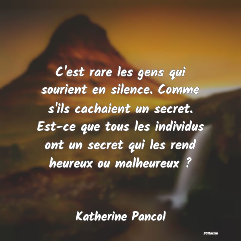 Belle Citation - C'est rare les gens qui sourient en silence. Comme s'ils cachaient un secret. Est-ce que tous les individus ont un secret qui les rend heureux ou malheureux ? - Katherine Pancol