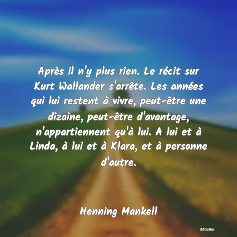 Belle Citation - Après il n'y plus rien. Le récit sur Kurt Wallander s'arrête. Les années qui lui restent à vivre, peut-être une dizaine, peut-être d'avantage, n'appartiennent qu'à lui. A lui et à Linda, à lui et à Klara, et à personne d'autre. - Henning Mankell