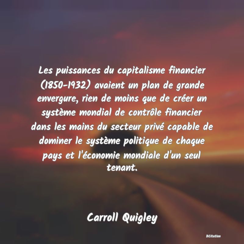 Belle Citation - Les puissances du capitalisme financier (1850-1932) avaient un plan de grande envergure, rien de moins que de créer un système mondial de contrôle financier dans les mains du secteur privé capable de dominer le système politique de chaque pays et l'économie mondiale d'un seul tenant. - Carroll Quigley