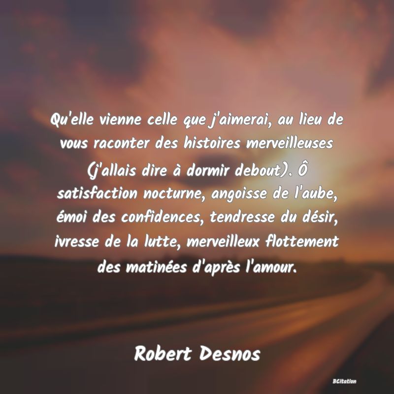 image de citation: Qu'elle vienne celle que j'aimerai, au lieu de vous raconter des histoires merveilleuses (j'allais dire à dormir debout). Ô satisfaction nocturne, angoisse de l'aube, émoi des confidences, tendresse du désir, ivresse de la lutte, merveilleux flottement des matinées d'après l'amour.