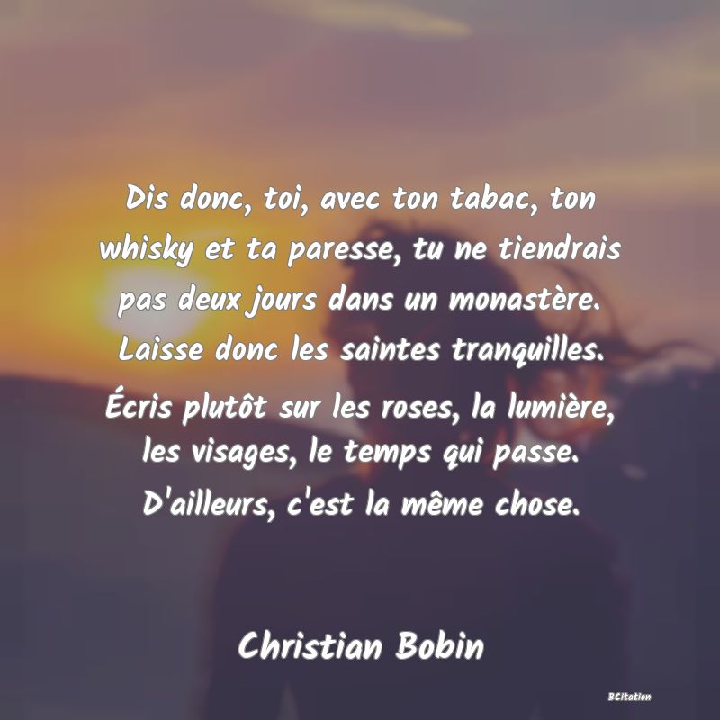 image de citation: Dis donc, toi, avec ton tabac, ton whisky et ta paresse, tu ne tiendrais pas deux jours dans un monastère. Laisse donc les saintes tranquilles. Écris plutôt sur les roses, la lumière, les visages, le temps qui passe. D'ailleurs, c'est la même chose.